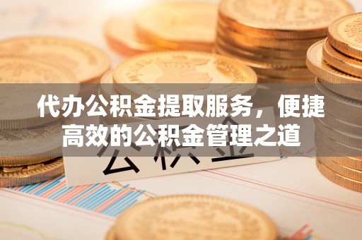 哈密代办公积金提取服务，便捷高效的公积金管理之道