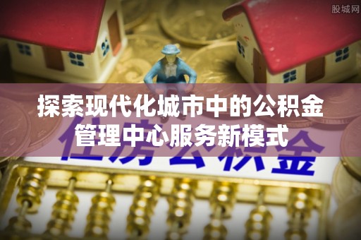 哈密探索现代化城市中的公积金管理中心服务新模式