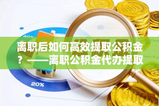 哈密离职后如何高效提取公积金？——离职公积金代办提取全流程解析