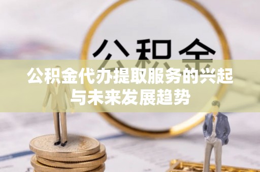 哈密公积金代办提取服务的兴起与未来发展趋势