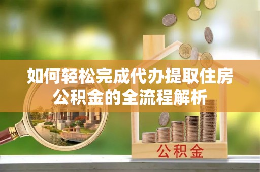哈密如何轻松完成代办提取住房公积金的全流程解析