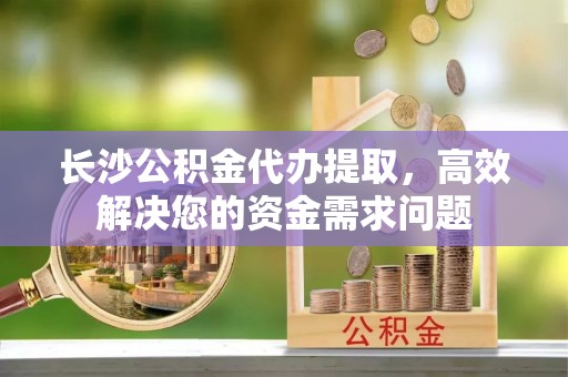 哈密长沙公积金代办提取，高效解决您的资金需求问题