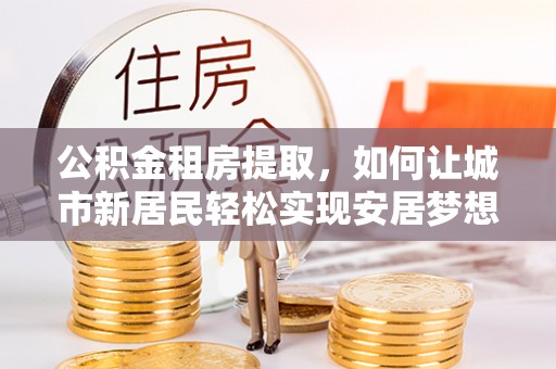 哈密公积金租房提取，如何让城市新居民轻松实现安居梦想