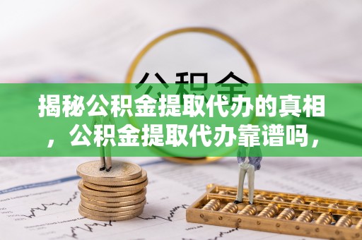 哈密揭秘公积金提取代办的真相，公积金提取代办靠谱吗，如何选择专业服务？
