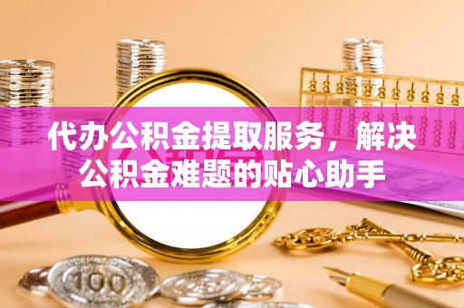 哈密代办公积金提取服务，解决公积金难题的贴心助手