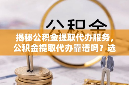 哈密揭秘公积金提取代办服务，公积金提取代办靠谱吗？选择需谨慎