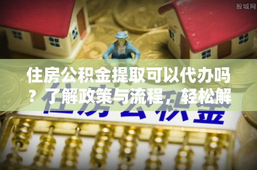 哈密住房公积金提取可以代办吗？了解政策与流程，轻松解决疑惑