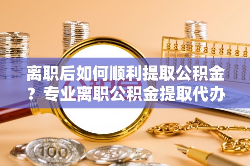 哈密离职后如何顺利提取公积金？专业离职公积金提取代办服务指南