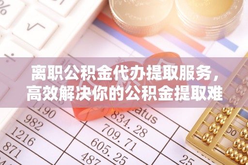 哈密离职公积金代办提取服务，高效解决你的公积金提取难题