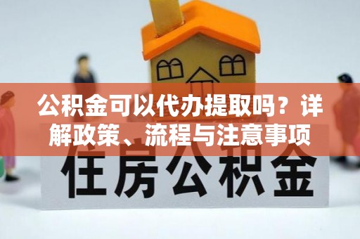 哈密公积金可以代办提取吗？详解政策、流程与注意事项