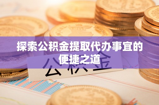哈密探索公积金提取代办事宜的便捷之道