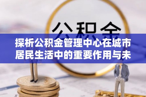 哈密探析公积金管理中心在城市居民生活中的重要作用与未来发展趋势
