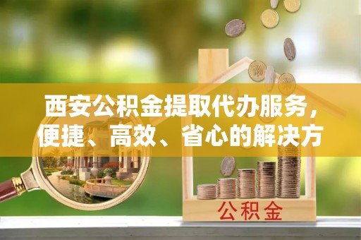哈密西安公积金提取代办服务，便捷、高效、省心的解决方案