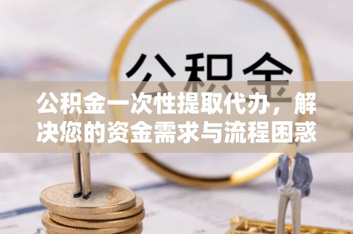 哈密公积金一次性提取代办，解决您的资金需求与流程困惑