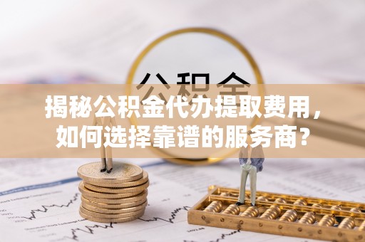 哈密揭秘公积金代办提取费用，如何选择靠谱的服务商？