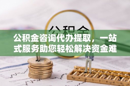 哈密公积金咨询代办提取，一站式服务助您轻松解决资金难题