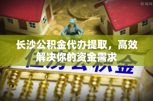 哈密长沙公积金代办提取，高效解决你的资金需求