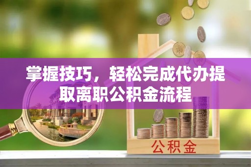 哈密掌握技巧，轻松完成代办提取离职公积金流程