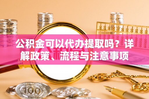 哈密公积金可以代办提取吗？详解政策、流程与注意事项