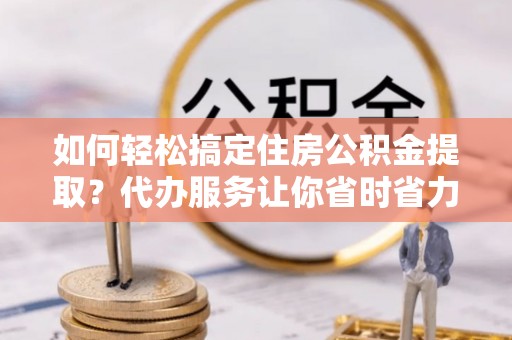 哈密如何轻松搞定住房公积金提取？代办服务让你省时省力
