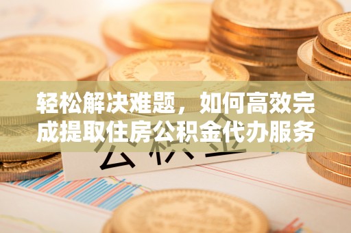 哈密轻松解决难题，如何高效完成提取住房公积金代办服务
