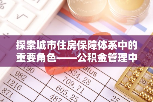 哈密探索城市住房保障体系中的重要角色——公积金管理中心