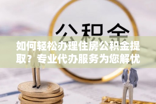 哈密如何轻松办理住房公积金提取？专业代办服务为您解忧