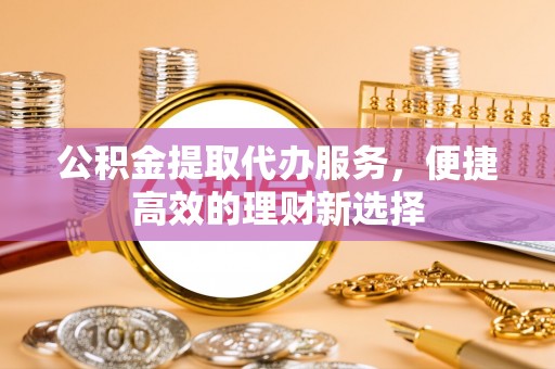 哈密公积金提取代办服务，便捷高效的理财新选择