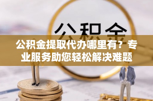 哈密公积金提取代办哪里有？专业服务助您轻松解决难题