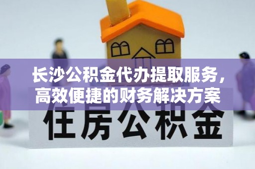 哈密长沙公积金代办提取服务，高效便捷的财务解决方案