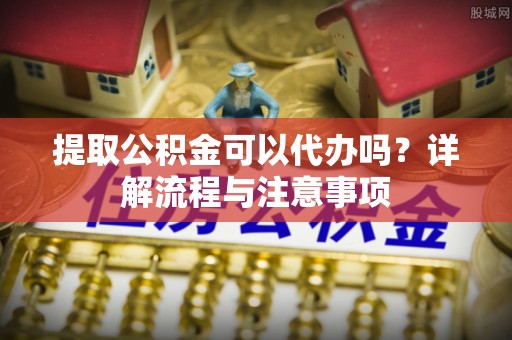 哈密提取公积金可以代办吗？详解流程与注意事项