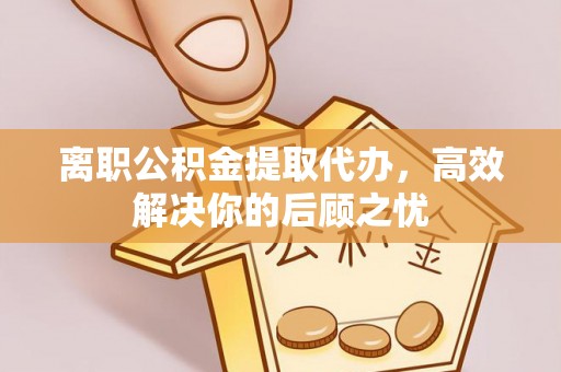 哈密离职公积金提取代办，高效解决你的后顾之忧