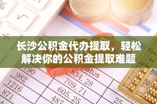 哈密长沙公积金代办提取，轻松解决你的公积金提取难题