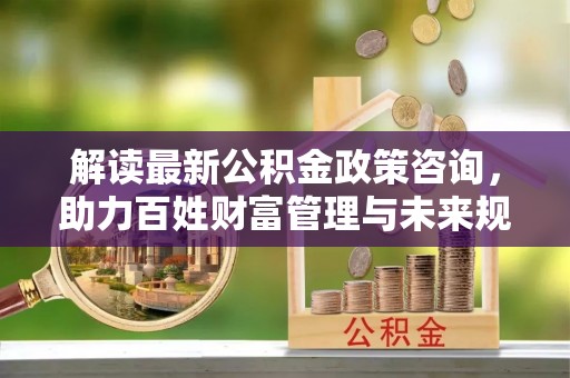 哈密解读最新公积金政策咨询，助力百姓财富管理与未来规划