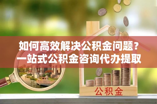 哈密如何高效解决公积金问题？一站式公积金咨询代办提取服务全解析