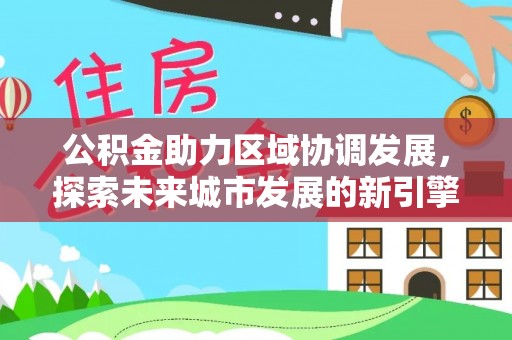 哈密公积金助力区域协调发展，探索未来城市发展的新引擎