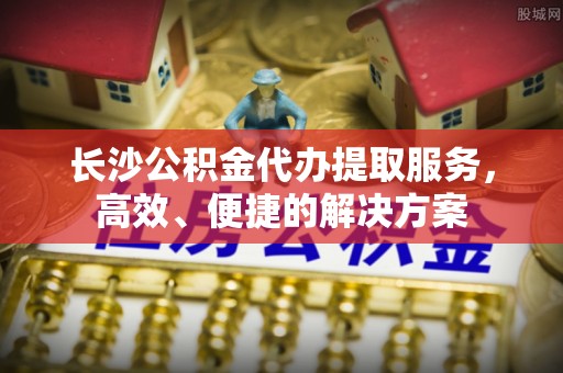 哈密长沙公积金代办提取服务，高效、便捷的解决方案