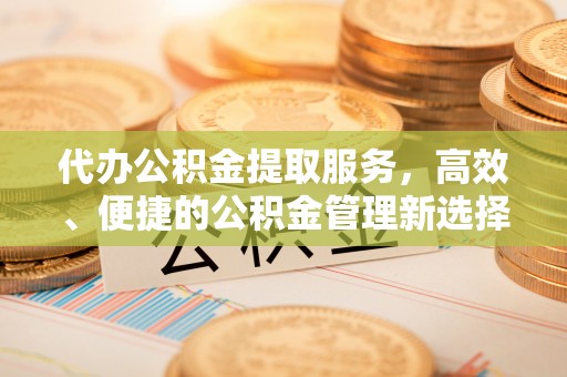 哈密代办公积金提取服务，高效、便捷的公积金管理新选择