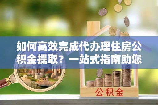 哈密如何高效完成代办理住房公积金提取？一站式指南助您轻松搞定