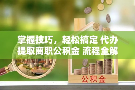 哈密掌握技巧，轻松搞定 代办提取离职公积金 流程全解析