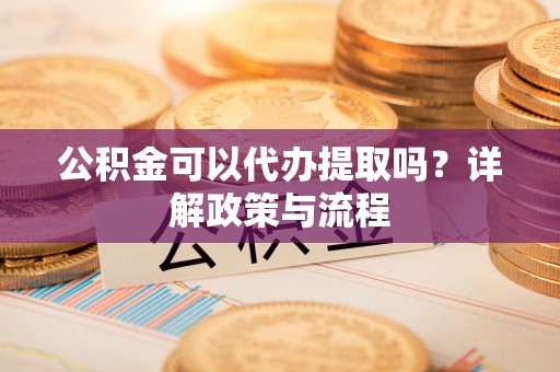 哈密公积金可以代办提取吗？详解政策与流程