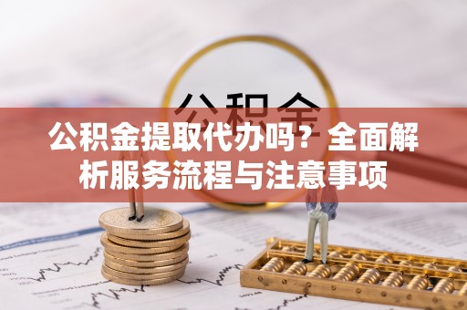 哈密公积金提取代办吗？全面解析服务流程与注意事项