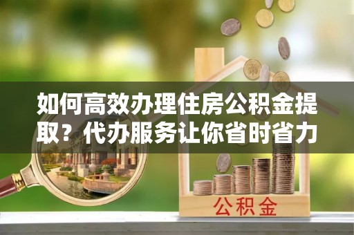 哈密如何高效办理住房公积金提取？代办服务让你省时省力