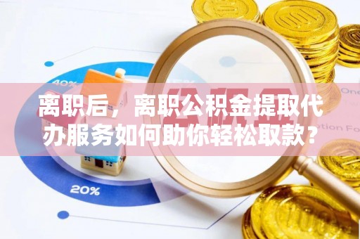 哈密离职后，离职公积金提取代办服务如何助你轻松取款？