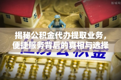 哈密揭秘公积金代办提取业务，便捷服务背后的真相与选择