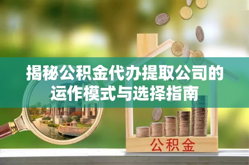 哈密揭秘公积金代办提取公司的运作模式与选择指南