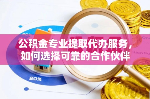 哈密公积金专业提取代办服务，如何选择可靠的合作伙伴