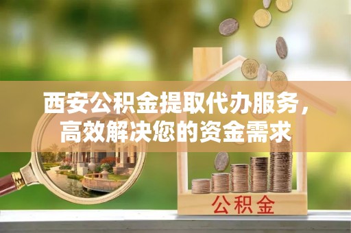 哈密西安公积金提取代办服务，高效解决您的资金需求