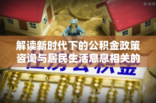 哈密解读新时代下的公积金政策咨询与居民生活息息相关的变化