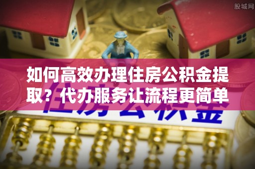 哈密如何高效办理住房公积金提取？代办服务让流程更简单